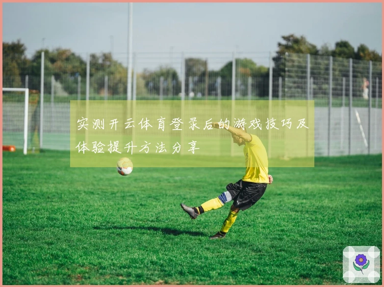 实测开云体育登录后的游戏技巧及体验提升方法分享