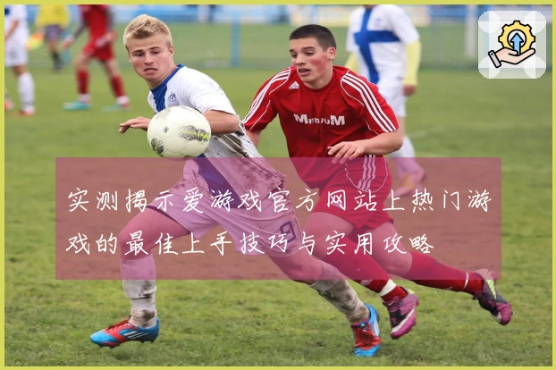 实测揭示爱游戏官方网站上热门游戏的最佳上手技巧与实用攻略