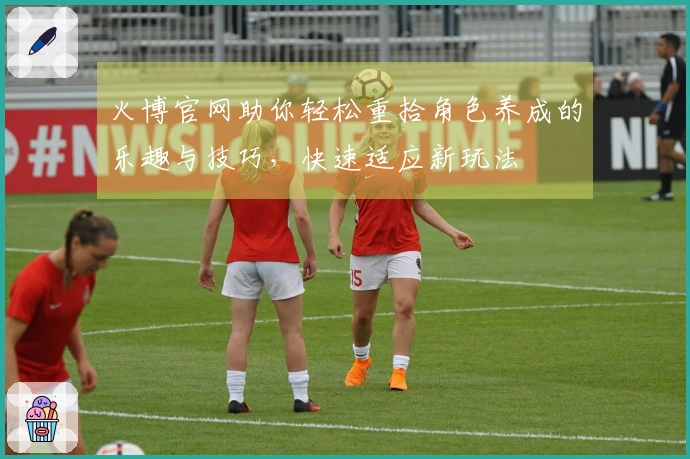 火博官网助你轻松重拾角色养成的乐趣与技巧，快速适应新玩法