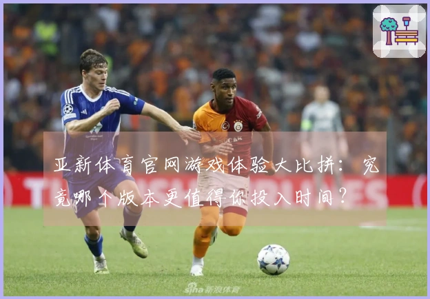 亚新体育官网游戏体验大比拼：究竟哪个版本更值得你投入时间？