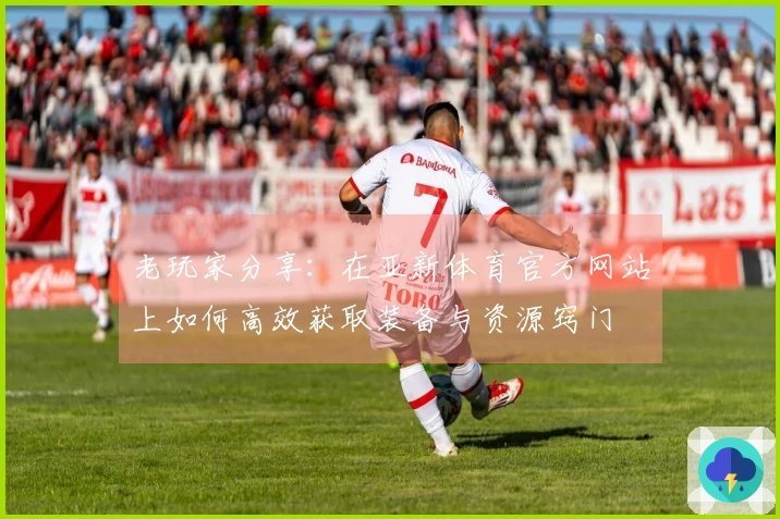 老玩家分享：在亚新体育官方网站上如何高效获取装备与资源窍门