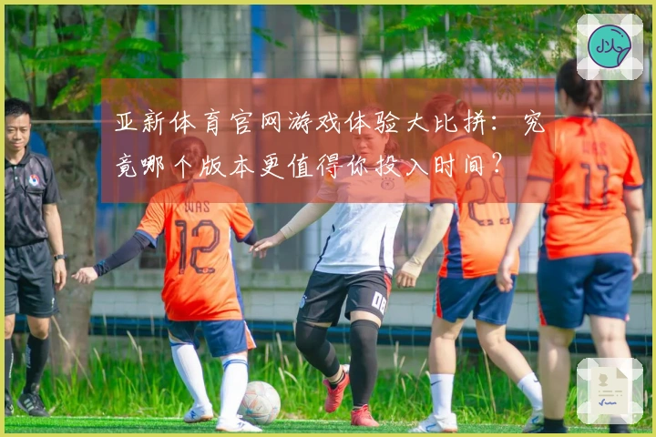 亚新体育官网游戏体验大比拼：究竟哪个版本更值得你投入时间？