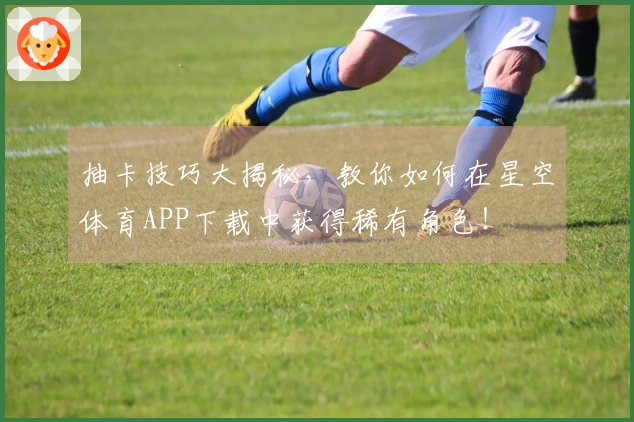 抽卡技巧大揭秘，教你如何在星空体育APP下载中获得稀有角色！